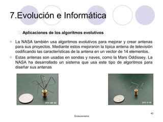 7.Evolución e Informática
 Aplicaciones de los algoritmos evolutivos
 La NASA también usa algoritmos evolutivos para mejorar y crear antenas
para sus proyectos. Mediante estos mejoraron la típica antena de televisión
codificando las características de la antena en un vector de 14 elementos.
 Estas antenas son usadas en sondas y naves, como la Mars Oddissey. La
NASA ha desarrollado un sistema que usa este tipo de algoritmos para
diseñar sus antenas
Evolucionismo
43
 