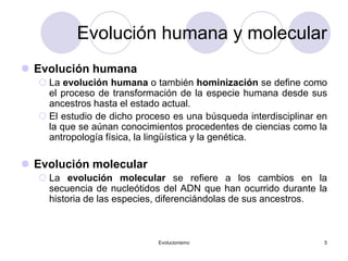 Evolucionismo 5
Evolución humana y molecular
 Evolución humana
 La evolución humana o también hominización se define como
el proceso de transformación de la especie humana desde sus
ancestros hasta el estado actual.
 El estudio de dicho proceso es una búsqueda interdisciplinar en
la que se aúnan conocimientos procedentes de ciencias como la
antropología física, la lingüística y la genética.
 Evolución molecular
 La evolución molecular se refiere a los cambios en la
secuencia de nucleótidos del ADN que han ocurrido durante la
historia de las especies, diferenciándolas de sus ancestros.
 