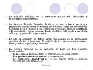 Evolucionismo 9
 La evolución biológica es un fenómeno natural real, observable y
comprobable empíricamente.
 La llamada Síntesis Evolutiva Moderna es una robusta teoría que
proporciona explicaciones y modelos matemáticos sobre los mecanismos
generales de la evolución o los fenómenos evolutivos, como la adaptación
o la especiación. Como cualquier teoría científica, está sujeta a constante
crítica y comprobación experimental.
 En ella, la evolución se define como: "un cambio en la composición
genética de las poblaciones. El estudio de los mecanismos evolutivos
corresponde a la genética poblacional".
 La síntesis moderna de la evolución se basa en tres aspectos
fundamentales:
 La ascendencia común de todos los organismos de un único ancestro.
 El origen de nuevos caracteres en un linaje evolutivo.
 Los mecanismos (evolutivos) por los que algunos caracteres persisten
mientras que otros desaparecen.
 
