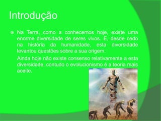 Introdução
   Na Terra, como a conhecemos hoje, existe uma
    enorme diversidade de seres vivos. E, desde cedo
    na história da humanidade, esta diversidade
    levantou questões sobre a sua origem.
    Ainda hoje não existe consenso relativamente a esta
    diversidade, contudo o evolucionismo é a teoria mais
    aceite.
 