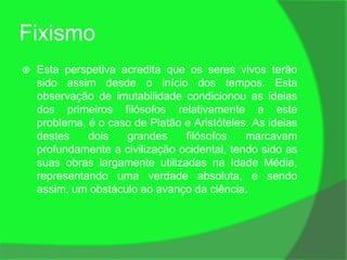 Fixismo
   Esta perspetiva acredita que os seres vivos terão
    sido assim desde o início dos tempos. Esta
    observação de imutabilidade condicionou as ideias
    dos primeiros filósofos relativamente a este
    problema, é o caso de Platão e Aristóteles. As ideias
    destes    dois   grandes     filósofos    marcavam
    profundamente a civilização ocidental, tendo sido as
    suas obras largamente utilizadas na Idade Média,
    representando uma verdade absoluta, e sendo
    assim, um obstáculo ao avanço da ciência.
 