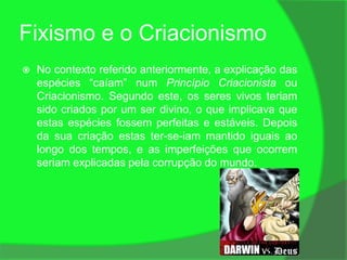 Fixismo e o Criacionismo
   No contexto referido anteriormente, a explicação das
    espécies “caíam” num Princípio Criacionista ou
    Criacionismo. Segundo este, os seres vivos teriam
    sido criados por um ser divino, o que implicava que
    estas espécies fossem perfeitas e estáveis. Depois
    da sua criação estas ter-se-iam mantido iguais ao
    longo dos tempos, e as imperfeições que ocorrem
    seriam explicadas pela corrupção do mundo.
 