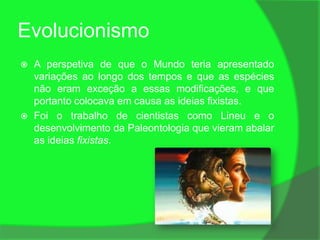 Evolucionismo
   A perspetiva de que o Mundo teria apresentado
    variações ao longo dos tempos e que as espécies
    não eram exceção a essas modificações, e que
    portanto colocava em causa as ideias fixistas.
   Foi o trabalho de cientistas como Lineu e o
    desenvolvimento da Paleontologia que vieram abalar
    as ideias fixistas.
 