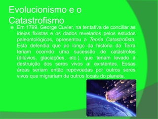 Evolucionismo e o
Catastrofismo
   Em 1799, George Cuvier, na tentativa de conciliar as
    ideias fixistas e os dados revelados pelos estudos
    paleontológicos, apresentou a Teoria Catastrofista.
    Esta defendia que ao longo da história da Terra
    teriam ocorrido uma sucessão de catástrofes
    (dilúvios, glaciações, etc.), que teriam levado à
    destruição dos seres vivos aí existentes. Essas
    áreas seriam então repovoadas por outros seres
    vivos que migrariam de outros locais do planeta.
 