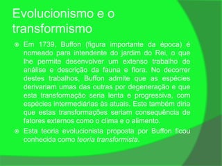 Evolucionismo e o
transformismo
   Em 1739, Buffon (figura importante da época) é
    nomeado para intendente do jardim do Rei, o que
    lhe permite desenvolver um extenso trabalho de
    análise e descrição da fauna e flora. No decorrer
    destes trabalhos, Buffon admite que as espécies
    derivariam umas das outras por degeneração e que
    esta transformação seria lenta e progressiva, com
    espécies intermediárias às atuais. Este também diria
    que estas transformações seriam consequência de
    fatores externos como o clima e o alimento.
   Esta teoria evolucionista proposta por Buffon ficou
    conhecida como teoria transformista.
 
