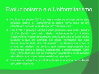 Evolucionismo e o Uniformitarismo
   No final do século XVIII, a nossa visão do mundo como algo
    estático, estava a transformar-se agora numa ideia de um
    planeta em constante mudança, um “planeta vivo”.
   Em 1778, o geólogo James Hutton publicou uma obra (Theory
    of the Earth), que veio abalar violentamente a hipótese
    Catastrofista. Hutton estabeleceu uma idade para a Terra, muito
    superior à que era admitida até então, afirmando que esta
    desde sempre teria sido “dominada” por fenómenos como a
    chuva, as geadas, os ventos, que seriam responsáveis por
    fenómenos como a erosão, subsidência e sedimentação. Com
    isto Hutton defendia que os fenómenos existentes na atualidade
    são idênticos aos que teriam existido no passado.
   Esta teoria defendida por Hutton ficaria conhecida como Teoria
    do Uniformitarismo
 