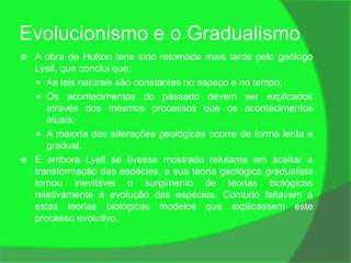 Evolucionismo e o Gradualismo
   A obra de Hutton teria sido retomada mais tarde pelo geólogo
    Lyell, que conclui que:
     As leis naturais são constantes no espaço e no tempo;
     Os acontecimentos do passado devem ser explicados
       através dos mesmos processos que os acontecimentos
       atuais;
     A maioria das alterações geológicas ocorre de forma lenta e
       gradual.
   E embora Lyell se tivesse mostrado relutante em aceitar a
    transformação das espécies, a sua teoria geológica gradualista
    tornou inevitável o surgimento de teorias biológicas
    relativamente á evolução das espécies. Contudo faltavam a
    estas teorias biológicas modelos que explicassem este
    processo evolutivo.
 