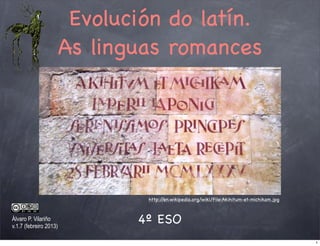 Evolución do latín.
                        As linguas romances




                                http://en.wikipedia.org/wiki/File:Akihitum-et-michikam.jpg


Álvaro P. Vilariño
v.1.7 (febreiro 2013)
                               4º ESO
                                                                                             1
 
