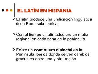 EL LATÍN EN HISPANIA


El latín produce una unificación lingüística
de la Península Ibérica.



Con el tiempo el latín adquiere un matiz
regional en cada zona de la península.



Existe un continuum dialectal en la
Península Ibérica donde se ven cambios
graduales entre una y otra región.

 