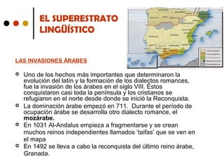EL SUPERESTRATO
LINGÜÍSTICO
LAS INVASIONES ÁRABES








Uno de los hechos más importantes que determinaron la
evolución del latín y la formación de los dialectos romances,
fue la invasión de los árabes en el siglo VIII. Éstos
conquistaron casi toda la península y los cristianos se
refugiaron en el norte desde donde se inició la Reconquista.
La dominación árabe empezó en 711. Durante el período de
ocupación árabe se desarrolla otro dialecto romance, el
mozárabe.
En 1031 Al-Andalus empieza a fragmentarse y se crean
muchos reinos independientes llamados ‘taifas’ que se ven en
el mapa
En 1492 se lleva a cabo la reconquista del último reino árabe,
Granada.

 