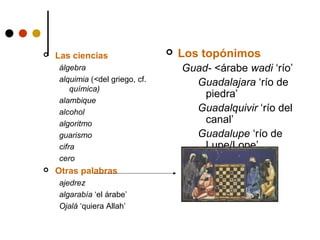 

Las ciencias
álgebra
alquimia (<del griego, cf.
química)
alambique
alcohol
algoritmo
guarismo
cifra
cero



Otras palabras
ajedrez
algarabía ‘el árabe’
Ojalá ‘quiera Allah’



Los topónimos
Guad- <árabe wadi ‘río’
Guadalajara ‘río de
piedra’
Guadalquivir ‘río del
canal’
Guadalupe ‘río de
Lupe/Lope’
Alhambra ‘rojo’
Almería ‘espejo’
Almadén ‘campo’

 