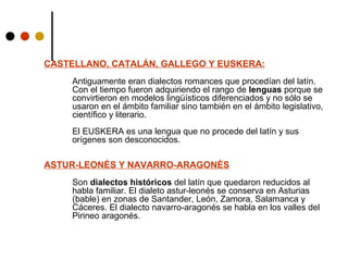 CASTELLANO, CATALÁN, GALLEGO Y EUSKERA:
Antiguamente eran dialectos romances que procedían del latín.
Con el tiempo fueron adquiriendo el rango de lenguas porque se
convirtieron en modelos lingüísticos diferenciados y no sólo se
usaron en el ámbito familiar sino también en el ámbito legislativo,
científico y literario.
El EUSKERA es una lengua que no procede del latín y sus
orígenes son desconocidos.

ASTUR-LEONÉS Y NAVARRO-ARAGONÉS
Son dialectos históricos del latín que quedaron reducidos al
habla familiar. El dialeto astur-leonés se conserva en Asturias
(bable) en zonas de Santander, León, Zamora, Salamanca y
Cáceres. El dialecto navarro-aragonés se habla en los valles del
Pirineo aragonés.

 