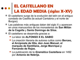 EL CASTELLANO EN
LA EDAD MEDIA (siglos X-XV)






El castellano surge de la evolución del latín en el antiguo
condado de Castilla (la actual Cantabria y el norte de
Burgos).
Las palabras más antiguas datan del siglo X y aparecen
en unos manuscritos de los monasterios de San Millán
de la Cogolla y Santo Domingo de Silos.
El castellano se desarrolla gracias a:
 La labor de ALFONSO X EL SABIO
 La creación literaria de autores cultos como Berceo,
el Arcipreste de Hita, don Juan Manuel, el
marqués de Santillana, Jorge Manrique y
Fernando de Rojas.
 La publicación de la Gramática Castellana en 1492
por Antonio de Nebrija.

 