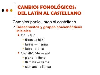 CAMBIOS FONOLÓGICOS:
DEL LATÍN AL CASTELLANO
Cambios particulares al castellano


Consonantes y grupos consonánticos
iniciales
→ /h-/
• filium → hijo
• farina → harina
• faba → haba
 /pl-/, /fl-/, /kl-/ → /ʎ-/
• plenu → lleno
• flamma → llama
• clamare → llamar
 /f-/

 