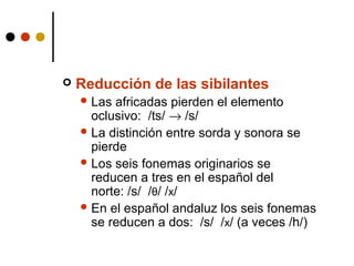 

Reducción de las sibilantes
 Las

africadas pierden el elemento
oclusivo: /ts/ → /s/
 La distinción entre sorda y sonora se
pierde
 Los seis fonemas originarios se
reducen a tres en el español del
norte: /s/ /θ/ /x/
 En el español andaluz los seis fonemas
se reducen a dos: /s/ /x/ (a veces /h/)

 