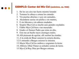 EJEMPLO: Cantar del Mío Cid (anónimo, ca. 1150)
1. De los sos oios tan fuerte mientre lorando
2. Tornaua la cabeça e estaua los catando:
3. Vio puertas abiertas e vços sin cannados,
4. Alcandaras uazias sin pielles e sin mantos,
5. E sin falcones e sin adtores mudados.
6. Sospiro Myo Çid ca mucho auie grandes cuydados.
7. Ffablo Myo Çid bien e tan mesurado:
8. Grado a ti Sennor Padre que estas en alto,
9. Esto me an buelto myos enemigos malos.
10.Alli pienssan de aguiiar, alli sueltan las riendas:
11.A la exida de Biuar ouieron la corneia diestra,
12.E entrando a Burgos ouieron la siniestra.
13.Meçio Myo Çid los ombros e engrameo la tiesta:
14.Albricia Albar Ffanez ca echados somos de tierra.
15.Myo Çid Ruy Diaz por Burgos entraua.

 