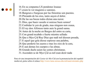 16.En su conpanna LX pendones leuaua:
17.exien lo ver mugieres e uarones.
18.Burgeses e burgesas por las finiestras son puestos.
19.Plorando de los oios, tanto auyen el dolor.
20.De las sus bocas todos dizian una razon:
21.Dios, que buen vassalo si ouiesse buen sennor!
22.Conbidar le yen de grado, mas ninguno non osaua,
23.El rey don Alfonsso tanto auie la grand sanna.
24.Antes de la noche en Burgos del entro su carta,
25.Con grand recabdo e fuerte mientre sellada:
26.Que a Myo Çid Ruy Diaz que nadi nol diessen posada,
27.E aquel que gela diesse sopiesse una palabra,
28.Que perderie los aueres e mas los oios de la cara,
29.E aun demas los cuerpos e las almas.
30.Grande duelo auien las yentes christianas.
31.Asconden se de Myo Çid ca nol osan dezir nada
Para oír una interpretación del Cantar de Mio Cid con la pronunciación del español
medieval, pulse sobre el enlace http://www.lamc.utexas.edu/cid/main/siteindex.php

 