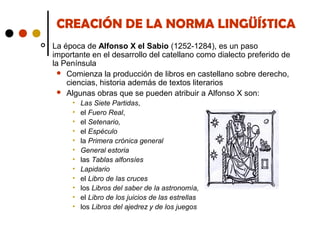 CREACIÓN DE LA NORMA LINGÜÍSTICA


La época de Alfonso X el Sabio (1252-1284), es un paso
importante en el desarrollo del catellano como dialecto preferido de
la Península
 Comienza la producción de libros en castellano sobre derecho,
ciencias, historia además de textos literarios
 Algunas obras que se pueden atribuir a Alfonso X son:
•
•
•
•
•
•
•
•
•
•
•
•

Las Siete Partidas,
el Fuero Real,
el Setenario,
el Espéculo
la Primera crónica general
General estoria
las Tablas alfonsíes
Lapidario
el Libro de las cruces
los Libros del saber de la astronomía,
el Libro de los juicios de las estrellas
los Libros del ajedrez y de los juegos

 