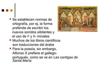  Se

establecen normas de
ortografía, por ej. la forma
preferida de escribir los
nuevos sonidos sibilantes y
el uso de f- y h- iniciales
 Muchos de los libros científicos
son traducciones del árabe
 Para la poesía, sin embargo,
Alfonso X prefiere el gallegoportugués, como se ve en Las cantigas de
Santa María

 