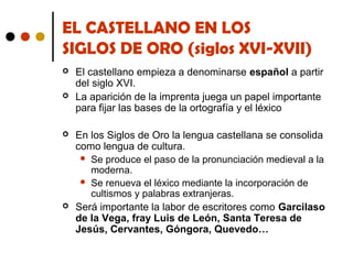 EL CASTELLANO EN LOS
SIGLOS DE ORO (siglos XVI-XVII)







El castellano empieza a denominarse español a partir
del siglo XVI.
La aparición de la imprenta juega un papel importante
para fijar las bases de la ortografía y el léxico
En los Siglos de Oro la lengua castellana se consolida
como lengua de cultura.
 Se produce el paso de la pronunciación medieval a la
moderna.
 Se renueva el léxico mediante la incorporación de
cultismos y palabras extranjeras.
Será importante la labor de escritores como Garcilaso
de la Vega, fray Luis de León, Santa Teresa de
Jesús, Cervantes, Góngora, Quevedo…

 