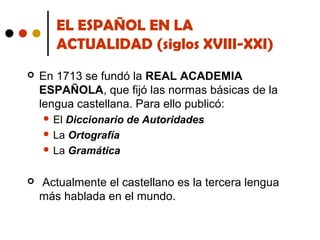 EL ESPAÑOL EN LA
ACTUALIDAD (siglos XVIII-XXI)


En 1713 se fundó la REAL ACADEMIA
ESPAÑOLA, que fijó las normas básicas de la
lengua castellana. Para ello publicó:
 El

Diccionario de Autoridades
 La Ortografía
 La Gramática


Actualmente el castellano es la tercera lengua
más hablada en el mundo.

 