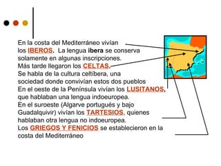 En la costa del Mediterráneo vivían
los IBEROS. La lengua ibera se conserva
solamente en algunas inscripciones.
Más tarde llegaron los CELTAS.
Se habla de la cultura celtíbera, una
sociedad donde convivían estos dos pueblos
En el oeste de la Península vivían los LUSITANOS,
que hablaban una lengua indoeuropea.
En el suroeste (Algarve portugués y bajo
Guadalquivir) vivían los TARTESIOS, quienes
hablaban otra lengua no indoeuropea.
Los GRIEGOS Y FENICIOS se establecieron en la
costa del Mediterráneo

 