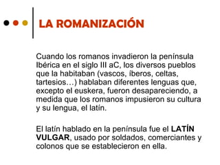 LA ROMANIZACIÓN
Cuando los romanos invadieron la península
Ibérica en el siglo III aC, los diversos pueblos
que la habitaban (vascos, íberos, celtas,
tartesios…) hablaban diferentes lenguas que,
excepto el euskera, fueron desapareciendo, a
medida que los romanos impusieron su cultura
y su lengua, el latín.
El latín hablado en la península fue el LATÍN
VULGAR, usado por soldados, comerciantes y
colonos que se establecieron en ella.

 