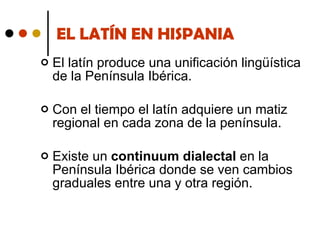 EL LATÍN EN HISPANIA El latín produce una unificación lingüística de la Península Ibérica.  Con el tiempo el latín adquiere un matiz regional en cada zona de la península. Existe un  continuum dialectal  en la Península Ibérica donde se ven cambios graduales entre una y otra región. 
