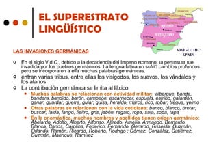 EL SUPERESTRATO  LINGÜÍSTICO LAS INVASIONES GERMÁNICAS   En el siglo V d.C., debido a la decadencia del Imperio Romano, la península fue invadida por los pueblos germánicos. La lengua latina no sufrió cambios profundos pero se incorporaron a ella muchas palabras germánicas. entran varias tribus, entre ellas los visigodos, los suevos, los vándalos y los alanos La contribución germánica se limita al léxico Muchas palabras se relacionan con actividad militar:   albergue, banda, bandera, bandido, barón, campeón, escarnecer, espuela, estribo, galardón, ganar, guardar, guerra, guiar, guisa, heraldo, marca, rico, robar, tregua, yelmo Otras palabras se relacionan con la vida cotidiana:  banco, blanco, brotar, buscar, falda, fango, fieltro, gris, jabón, regalo, ropa, sala, sopa, tapa En la onomástica, muchos nombres y apellidos tienen origen germánico:  Abelardo, Adolfo, Alberto, Alfonso, Alfredo, Amelia, Armando, Bernardo, Blanca, Carlos, Carolina, Federico, Fernando, Gerardo, Griselda, Guzmán, Orlando, Ramón, Ricardo, Roberto, Rodrigo ; Gómez, González, Gutiérrez, Guzmán, Manrique, Ramírez 