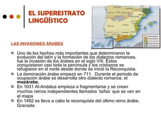 EL SUPERESTRATO  LINGÜÍSTICO LAS INVASIONES ÁRABES Uno de los hechos más importantes que determinaron la evolución del latín y la formación de los dialectos romances, fue la invasión de los árabes en el siglo VIII. Éstos conquistaron casi toda la península y los cristianos se refugiaron en el norte desde donde se inició la Reconquista. La dominación árabe empezó en 711.  Durante el período de ocupación árabe se desarrolla otro dialecto romance, el  mozárabe. En 1031 Al-Andalus empieza a fragmentarse y se crean muchos reinos independientes llamados ‘taifas’ que se ven en el mapa En 1492 se lleva a cabo la reconquista del último reino árabe, Granada. 