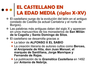 EL CASTELLANO EN  LA EDAD MEDIA (siglos X-XV) El castellano surge de la evolución del latín en el antiguo condado de Castilla (la actual Cantabria y el norte de Burgos).  Las palabras más antiguas datan del siglo X y aparecen en unos manuscritos de los monasterios de  San Millán de la Cogolla  y  Santo Domingo de Silos . El castellano se desarrolla gracias a: La labor de  ALFONSO X EL SABIO La creación literaria de autores cultos como  Berceo, el Arcipreste de Hita, don Juan Manuel, el marqués de Santillana, Jorge Manrique y Fernando de Rojas. La publicación de la  Gramática Castellana  en 1492 por  Antonio de Nebrija. 