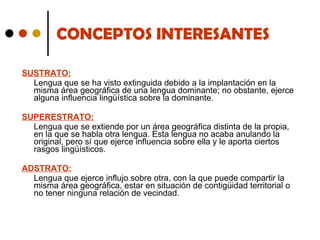 CONCEPTOS INTERESANTES SUSTRATO: Lengua que se ha visto extinguida debido a la implantación en la misma área geográfica de una lengua dominante; no obstante, ejerce alguna influencia lingüística sobre la dominante. SUPERESTRATO: Lengua que se extiende por un área geográfica distinta de la propia, en la que se habla otra lengua. Esta lengua no acaba anulando la original, pero sí que ejerce influencia sobre ella y le aporta ciertos rasgos lingüísticos.  ADSTRATO: Lengua que ejerce influjo sobre otra, con la que puede compartir la misma área geográfica, estar en situación de contigüidad territorial o no tener ninguna relación de vecindad.  