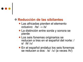 Reducción de las sibilantes Las africadas pierden el elemento oclusivo:  /ts/    /s/ La distinción entre sorda y sonora se pierde Los seis fonemas originarios se reducen a tres en el español del norte: /s/  / θ / / x / En el español andaluz los seis fonemas se reducen a dos:  /s/  / x / (a veces /h/) 