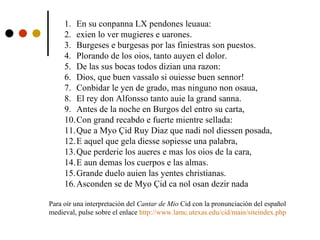 En su conpanna LX pendones leuaua:  exien lo ver mugieres e uarones. Burgeses e burgesas por las finiestras son puestos. Plorando de los oios, tanto auyen el dolor. De las sus bocas todos dizian una razon: Dios, que buen vassalo si ouiesse buen sennor! Conbidar le yen de grado, mas ninguno non osaua, El rey don Alfonsso tanto auie la grand sanna. Antes de la noche en Burgos del entro su carta, Con grand recabdo e fuerte mientre sellada: Que a Myo Çid Ruy Diaz que nadi nol diessen posada, E aquel que gela diesse sopiesse una palabra, Que perderie los aueres e mas los oios de la cara, E aun demas los cuerpos e las almas. Grande duelo auien las yentes christianas. Asconden se de Myo Çid ca nol osan dezir nada Para oír una interpretación del  Cantar de Mio  Cid con la pronunciación del español  medieval, pulse sobre el enlace  http:// www.lamc.utexas.edu/cid/main/siteindex.php 