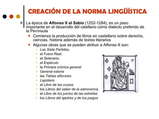 CREACIÓN DE LA NORMA LINGÜÍSTICA La época de  Alfonso X el Sabio  (1252-1284), es un paso importante en el desarrollo del catellano como dialecto preferido de la Península Comienza la producción de libros en castellano sobre derecho, ciencias, historia además de textos literarios Algunas obras que se pueden atribuir a Alfonso X son: Las Siete Partidas ,  el  Fuero Real , el  Setenario,  el  Espéculo la  Primera crónica general General estoria las  Tablas alfonsíes Lapidario el  Libro de las cruces los  Libros del saber de la astronomía, el  Libro de los juicios de las estrellas los  Libros del ajedrez y de los juegos 