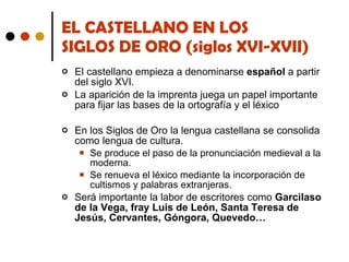 EL CASTELLANO EN LOS  SIGLOS DE ORO (siglos XVI-XVII) El castellano empieza a denominarse  español  a partir del siglo XVI. La aparición de la imprenta juega un papel importante para fijar las bases de la ortografía y el léxico En los Siglos de Oro la lengua castellana se consolida como lengua de cultura.  Se produce el paso de la pronunciación medieval a la moderna. Se renueva el léxico mediante la incorporación de cultismos y palabras extranjeras. Será importante la labor de escritores como  Garcilaso de la Vega, fray Luis de León, Santa Teresa de Jesús, Cervantes, Góngora, Quevedo… 