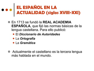 EL ESPAÑOL EN LA ACTUALIDAD (siglos XVIII-XXI) En 1713 se fundó la  REAL ACADEMIA ESPAÑOLA , que fijó las normas básicas de la lengua castellana. Para ello publicó: El  Diccionario de Autoridades La  Ortografía La  Gramática Actualmente el castellano es la tercera lengua más hablada en el mundo. 