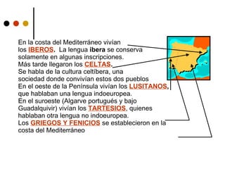 En la costa del Mediterráneo vivían  los  IBEROS .   La lengua  ibera  se conserva  solamente en algunas inscripciones. Más tarde llegaron los  CELTAS . Se habla de la cultura celtíbera, una  sociedad donde convivían estos dos pueblos En el oeste de la Península vivían los  LUSITANOS ,  que hablaban una lengua indoeuropea. En el suroeste (Algarve portugués y bajo Guadalquivir) vivían los  TARTESIOS ,   quienes hablaban otra lengua no indoeuropea. Los  GRIEGOS Y FENICIOS  se establecieron en la costa del Mediterráneo 