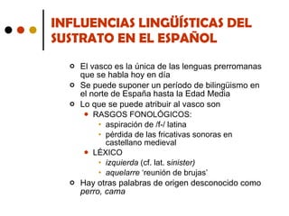 INFLUENCIAS LINGÜÍSTICAS DEL SUSTRATO EN EL ESPAÑOL El vasco es la única de las lenguas prerromanas que se habla hoy en día Se puede suponer un período de bilingüismo en el norte de España hasta la Edad Media Lo que se puede atribuir al vasco son RASGOS FONOLÓGICOS: aspiración de /f-/ latina pérdida de las fricativas sonoras en castellano medieval LÉXICO izquierda  (cf. lat. s inister) aquelarre  ‘reunión de brujas’ Hay otras palabras de origen desconocido como  perro, cama 