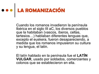 LA ROMANIZACIÓN Cuando los romanos invadieron la península Ibérica en el siglo III aC, los diversos pueblos que la habitaban (vascos, íberos, celtas, tartesios…) hablaban diferentes lenguas que, excepto el euskera, fueron desapareciendo, a medida que los romanos impusieron su cultura y su lengua, el latín. El latín hablado en la península fue el  LATÍN VULGAR , usado por soldados, comerciantes y colonos que se establecieron en ella. 