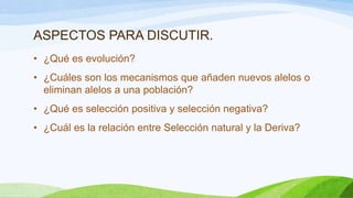 ASPECTOS PARA DISCUTIR.
• ¿Qué es evolución?
• ¿Cuáles son los mecanismos que añaden nuevos alelos o
  eliminan alelos a una población?
• ¿Qué es selección positiva y selección negativa?
• ¿Cuál es la relación entre Selección natural y la Deriva?
 