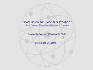 “EVOLUCION DEL MODELO ATOMICO”
De la Escuela Atomista a la Mecánica Cuántica
Presentado por: Fernando Soto
Diciembre 01, 2009
 