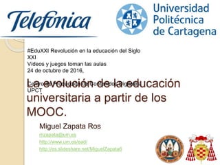 La evolución de la educación
universitaria a partir de los
MOOC.
Miguel Zapata Ros
mzapata@um.es
http://www.um.es/ead/
http://es.slideshare.net/MiguelZapata6
#EduXXI Revolución en la educación del Siglo
XXI
Vídeos y juegos toman las aulas
24 de octubre de 2016,
Centro de Producción de Contenidos Digitales,
UPCT
 