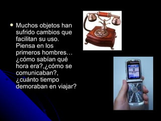 Muchos objetos han sufrido cambios que facilitan su uso. Piensa en los primeros hombres…¿cómo sabían qué hora era?,¿cómo se comunicaban?, ¿cuánto tiempo demoraban en viajar? 