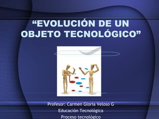 Profesor: Carmen Gloria Veloso G
Educación Tecnológica
Proceso tecnológico
“EVOLUCIÓN DE UN
OBJETO TECNOLÓGICO”
 