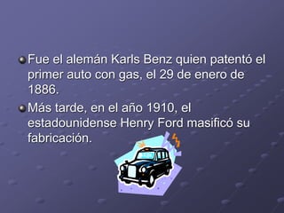 Fue el alemán Karls Benz quien patentó el
primer auto con gas, el 29 de enero de
1886.
Más tarde, en el año 1910, el
estadounidense Henry Ford masificó su
fabricación.
 