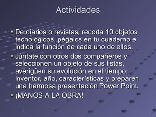 ActividadesActividades
De diarios o revistas, recorta 10 objetosDe diarios o revistas, recorta 10 objetos
tecnológicos, pégalos en tu cuaderno etecnológicos, pégalos en tu cuaderno e
indica la función de cada uno de ellos.indica la función de cada uno de ellos.
Júntate con otros dos compañeros yJúntate con otros dos compañeros y
seleccionen un objeto de sus listas,seleccionen un objeto de sus listas,
averigüen su evolución en el tiempo,averigüen su evolución en el tiempo,
inventor, año, características y prepareninventor, año, características y preparen
una hermosa presentación Power Point.una hermosa presentación Power Point.
¡MANOS A LA OBRA!¡MANOS A LA OBRA!
 