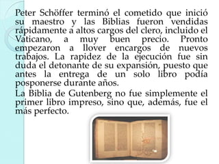 Peter Schöffer terminó el cometido que inició
su maestro y las Biblias fueron vendidas
rápidamente a altos cargos del clero, incluido el
Vaticano, a muy buen precio. Pronto
empezaron a llover encargos de nuevos
trabajos. La rapidez de la ejecución fue sin
duda el detonante de su expansión, puesto que
antes la entrega de un solo libro podía
posponerse durante años.
La Biblia de Gutenberg no fue simplemente el
primer libro impreso, sino que, además, fue el
más perfecto.

 