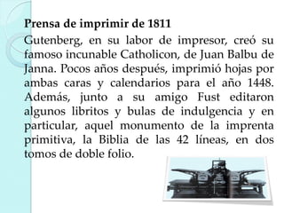 Prensa de imprimir de 1811
Gutenberg, en su labor de impresor, creó su
famoso incunable Catholicon, de Juan Balbu de
Janna. Pocos años después, imprimió hojas por
ambas caras y calendarios para el año 1448.
Además, junto a su amigo Fust editaron
algunos libritos y bulas de indulgencia y en
particular, aquel monumento de la imprenta
primitiva, la Biblia de las 42 líneas, en dos
tomos de doble folio.

 