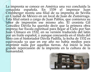La imprenta se conoce en América una vez concluida la
conquista española. En 1539 el impresor Juan
Cromberger monta una filial de su imprenta de Sevilla
en Ciudad de México en un local de Juan de Zumárraga.
Esta filial estará a cargo de Juan Pablos, que comienza su
labor de impresión ese mismo año. El cronista Gil
González Dávila ha querido decir que la primera obra
impresa fue Escala espiritual para llegar al Cielo por San
Juan Clímaco en 1532, en su versión traducida del latín
por un fraile español, y aunque concuerda en el título del
libro con el historiador Dávila Padilla, la fecha de 1532 es
equivocada ya que en ese año no había medios para
imprimir nada por aquellas tierras. Así inició la más
grande repercusión de la imprenta en la cultura de la
humanidad.

 
